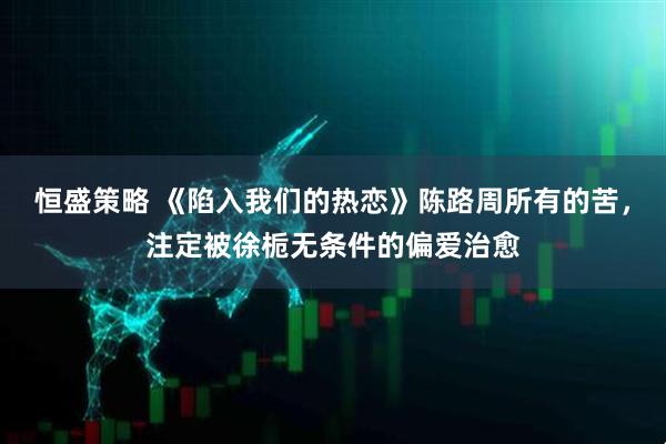恒盛策略 《陷入我们的热恋》陈路周所有的苦，注定被徐栀无条件的偏爱治愈