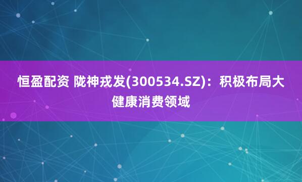 恒盈配资 陇神戎发(300534.SZ)：积极布局大健康消费领域