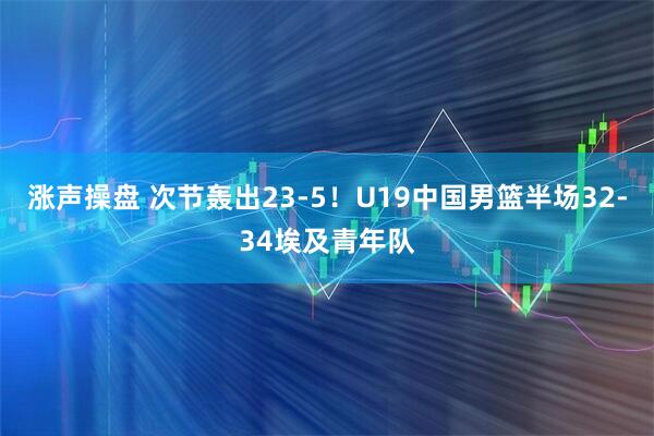 涨声操盘 次节轰出23-5！U19中国男篮半场32-34埃及青年队