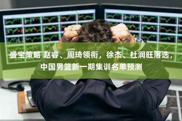 盛宝策略 赵睿、周琦领衔，徐杰、杜润旺落选，中国男篮新一期集训名单预测
