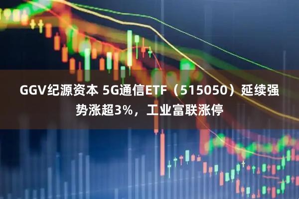 GGV纪源资本 5G通信ETF（515050）延续强势涨超3%，工业富联涨停