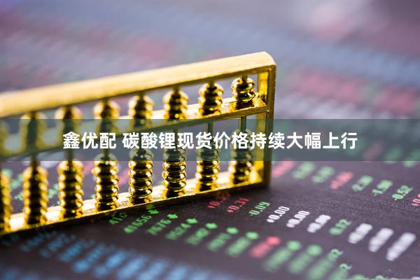 鑫优配 碳酸锂现货价格持续大幅上行