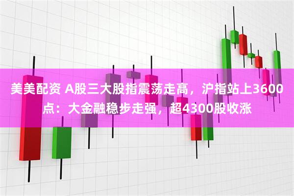 美美配资 A股三大股指震荡走高，沪指站上3600点：大金融稳步走强，超4300股收涨
