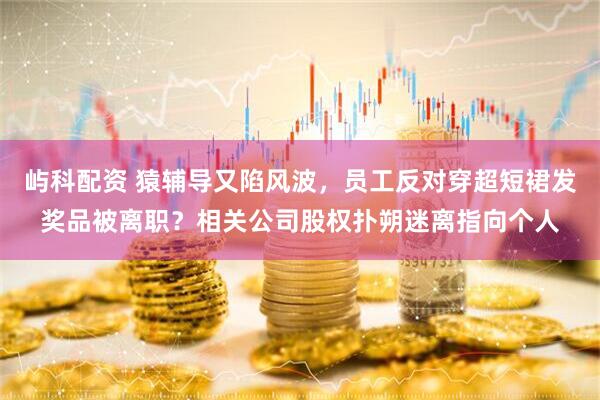 屿科配资 猿辅导又陷风波，员工反对穿超短裙发奖品被离职？相关公司股权扑朔迷离指向个人