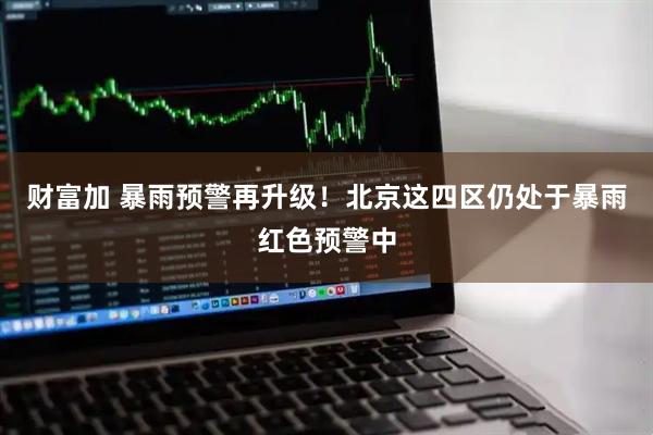 财富加 暴雨预警再升级！北京这四区仍处于暴雨红色预警中