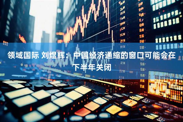 领域国际 刘煜辉：中国经济通缩的窗口可能会在下半年关闭
