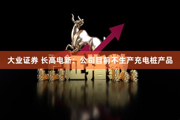 大业证券 长高电新：公司目前不生产充电桩产品