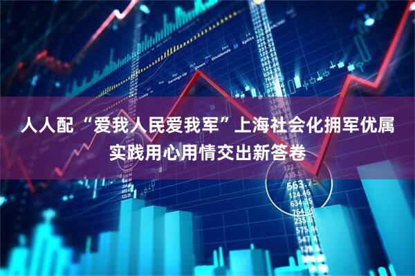 人人配 “爱我人民爱我军”上海社会化拥军优属实践用心用情交出新答卷