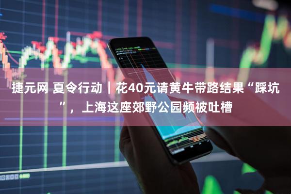 捷元网 夏令行动｜花40元请黄牛带路结果“踩坑”，上海这座郊野公园频被吐槽
