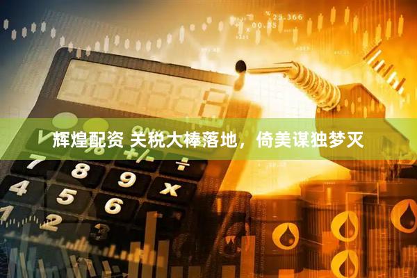 辉煌配资 关税大棒落地，倚美谋独梦灭