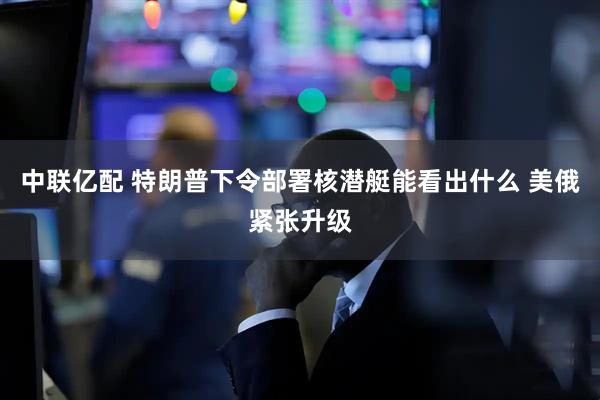 中联亿配 特朗普下令部署核潜艇能看出什么 美俄紧张升级