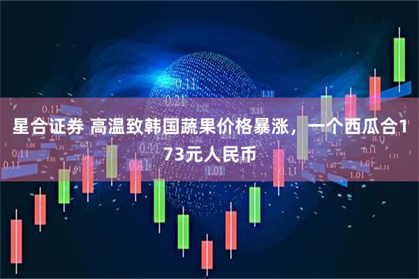 星合证券 高温致韩国蔬果价格暴涨，一个西瓜合173元人民币