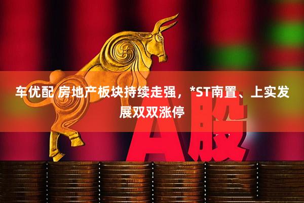 车优配 房地产板块持续走强，*ST南置、上实发展双双涨停