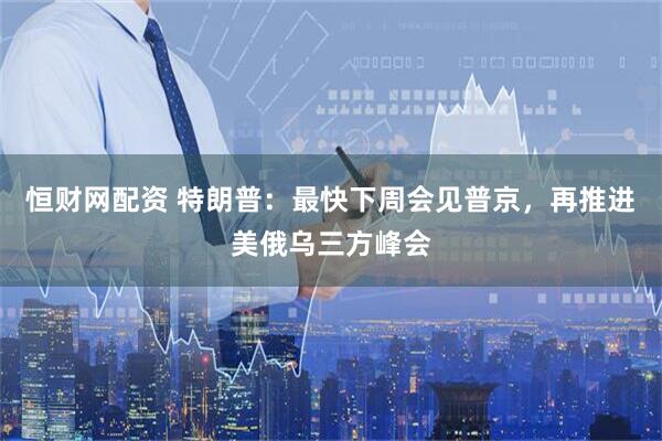 恒财网配资 特朗普：最快下周会见普京，再推进美俄乌三方峰会