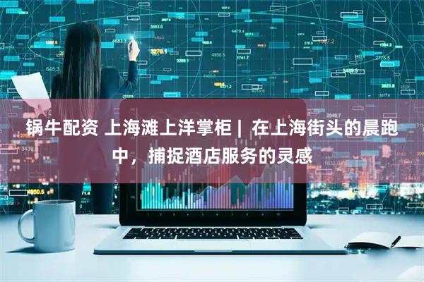 锅牛配资 上海滩上洋掌柜 |  在上海街头的晨跑中，捕捉酒店服务的灵感