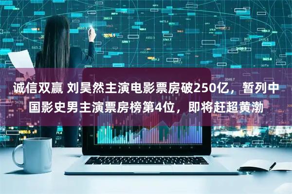 诚信双赢 刘昊然主演电影票房破250亿，暂列中国影史男主演票房榜第4位，即将赶超黄渤