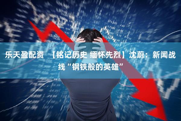 乐天盈配资  【铭记历史 缅怀先烈】沈蔚：新闻战线“钢铁般的英雄”