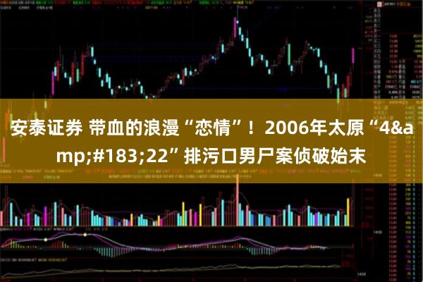 安泰证券 带血的浪漫“恋情”！2006年太原“4&#183;22”排污口男尸案侦破始末