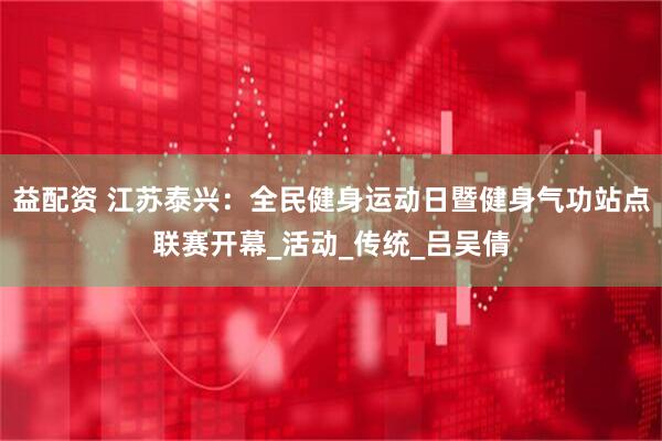 益配资 江苏泰兴：全民健身运动日暨健身气功站点联赛开幕_活动_传统_吕吴倩