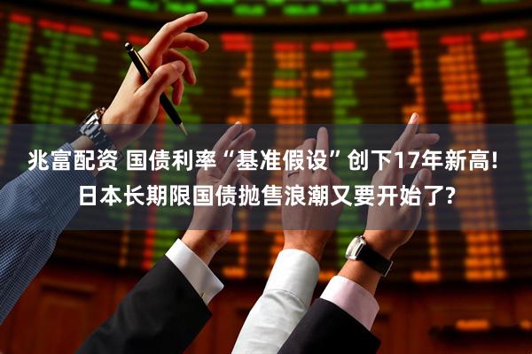 兆富配资 国债利率“基准假设”创下17年新高! 日本长期限国债抛售浪潮又要开始了?