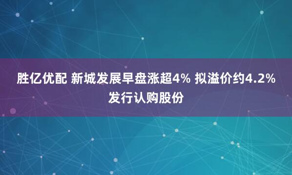 胜亿优配 新城发展早盘涨超4% 拟溢价约4.2%发行认购股份
