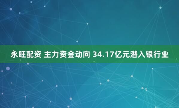 永旺配资 主力资金动向 34.17亿元潜入银行业