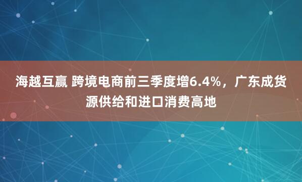 海越互赢 跨境电商前三季度增6.4%,广东成货源供给和进口消费高地