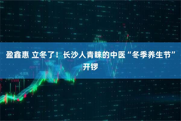 盈鑫惠 立冬了!长沙人青睐的中医“冬季养生节”开锣