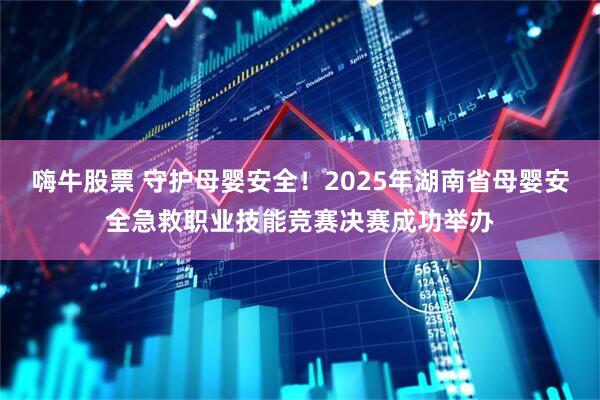 嗨牛股票 守护母婴安全!2025年湖南省母婴安全急救职业技能竞赛决赛成功举办