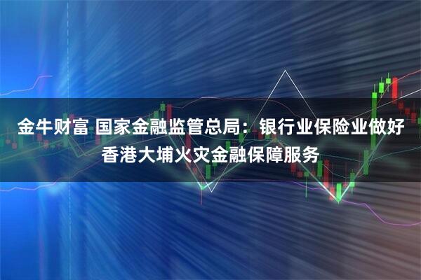 金牛财富 国家金融监管总局:银行业保险业做好香港大埔火灾金融保障服务