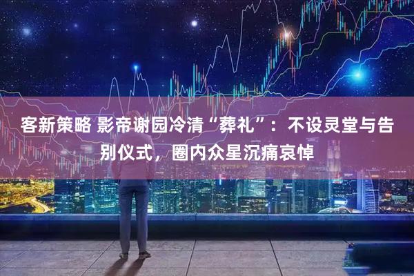 客新策略 影帝谢园冷清“葬礼”：不设灵堂与告别仪式，圈内众星沉痛哀悼