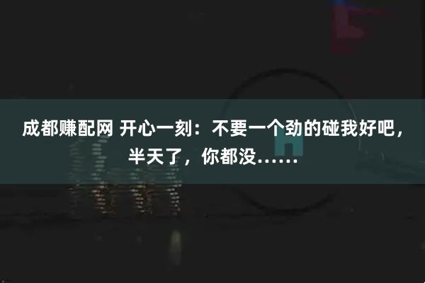 成都赚配网 开心一刻：不要一个劲的碰我好吧，半天了，你都没……