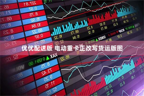 优优配送版 电动重卡正改写货运版图