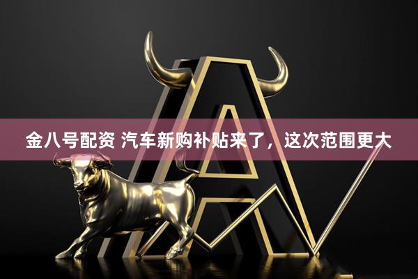 金八号配资 汽车新购补贴来了，这次范围更大