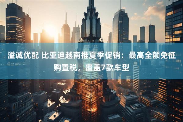 溢诚优配 比亚迪越南推夏季促销：最高全额免征购置税，覆盖7款车型